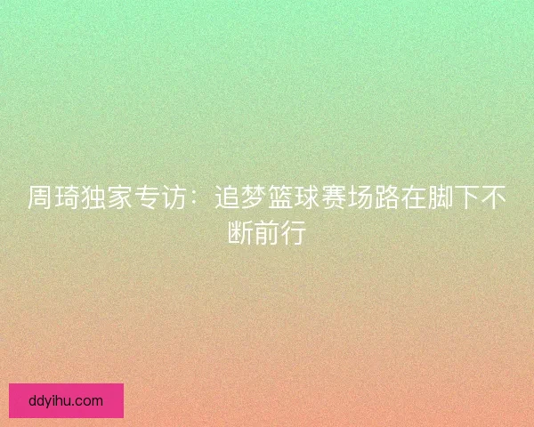 周琦独家专访：追梦篮球赛场路在脚下不断前行