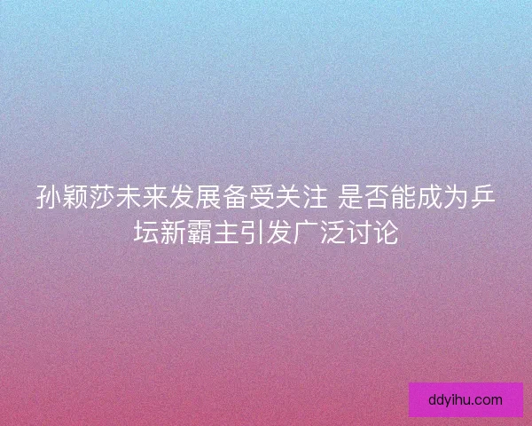 孙颖莎未来发展备受关注 是否能成为乒坛新霸主引发广泛讨论