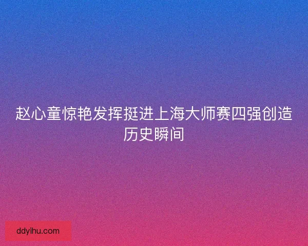 赵心童惊艳发挥挺进上海大师赛四强创造历史瞬间