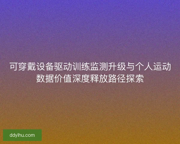 可穿戴设备驱动训练监测升级与个人运动数据价值深度释放路径探索